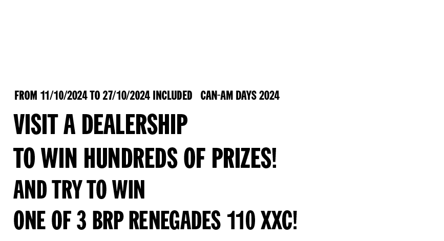 from 11/10/2024 to 27/10/2024 included Can-Am Days 2024 - Visit a dealership to win hundreds of prizes! And try to win one of 3 BRP Renegades 110 XXC!