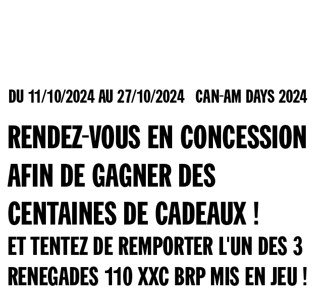 Du 11/10/2024 au 27/10/2024 inclus Can-Am Days 2024 - Rendez-vous en concession afin de gagner des centaines de cadeaux ! Et tentez de remporter l'un des 3 Renegades 110 XXC BRP mis en jeu !