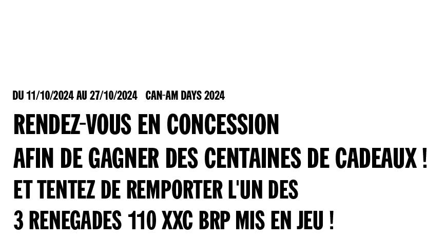 Du 11/10/2024 au 27/10/2024 inclus Can-Am Days 2024 - Rendez-vous en concession afin de gagner des centaines de cadeaux ! Et tentez de remporter l'un des 3 Renegades 110 XXC BRP mis en jeu !